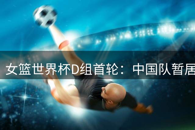 女篮世界杯D组首轮：中国队暂居末位